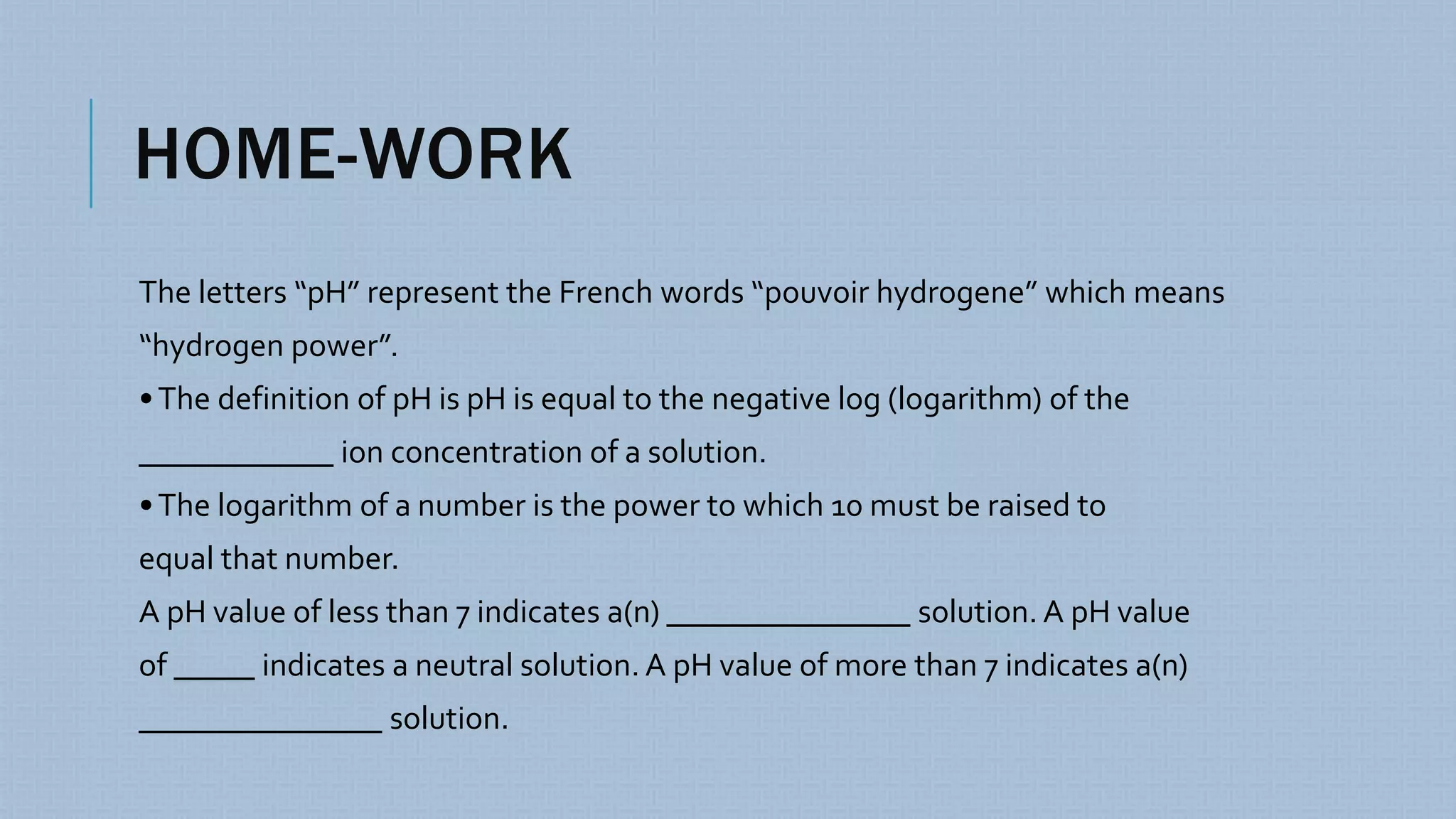 HOME-WORK
The letters “pH” represent the French words “pouvoir hydrogene” which means
“hydrogen power”.
•The definition of pH is pH is equal to the negative log (logarithm) of the
____________ ion concentration of a solution.
•The logarithm of a number is the power to which 10 must be raised to
equal that number.
A pH value of less than 7 indicates a(n) _______________ solution. A pH value
of _____ indicates a neutral solution. A pH value of more than 7 indicates a(n)
_______________ solution.
 
