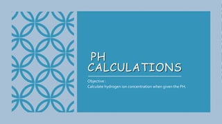 PH
CALCULATIONS
Objective :
Calculate hydrogen ion concentration when given the PH.
 