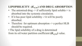 LIPOPHILICITY (𝑲𝒐/𝒘) AND DRUG ABSORPTION
• The unionised drug -> if sufficiently lipid soluble-> is
absorbed into the systemic circulation.
• If it has poor lipid solubility ->it will be poorly
absorbed.
• Therefore for optimum absorption -> a perfect HLB
should be required.
• The lipid solubility of a drug is determined
from its oil/water partition coefficient (𝑲𝒐/𝒘) value.
 