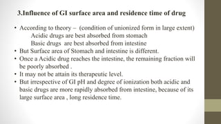 3.Influence of GI surface area and residence time of drug
• According to theory – (condition of unionized form in large extent)
Acidic drugs are best absorbed from stomach
Basic drugs are best absorbed from intestine
• But Surface area of Stomach and intestine is different.
• Once a Acidic drug reaches the intestine, the remaining fraction will
be poorly absorbed .
• It may not be attain its therapeutic level.
• But irrespective of GI pH and degree of ionization both acidic and
basic drugs are more rapidly absorbed from intestine, because of its
large surface area , long residence time.
 