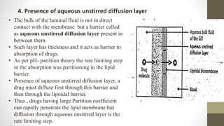 4. Presence of aqueous unstirred diffusion layer
• The bulk of the luminal fluid is not in direct
contact with the membrane but a barrier called
as aqueous unstirred diffusion layer present in
between them.
• Such layer has thickness and it acts as barrier to
absorption of drugs.
• As per pH- partition theory the rate limiting step
in the absorption was partitioning in the lipid
barrier.
• Presence of aqueous unstirred diffusion layer, a
drug must diffuse first through this barrier and
then through the lipoidal barrier.
• Thus , drugs having large Partition coefficient
can rapidly penetrate the lipid membrane but
diffusion through aqueous unstirred layer is the
rate limiting step.
 