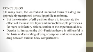 CONCLUSION
• In many cases, the ionized and unionized forms of a drug are
appreciably transported across lipophilic membrane.
• But the extension of pH partition theory to incorporate the
effects of the unstirred layer and microclimate pH provides a
far more satisfactory rationalization of the experimental data.
• Despite its limitation the pH –Partition theory is still useful in
the basic understanding of drug absorption and movement of
drug between various body compartments
 