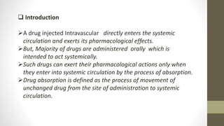  Introduction
A drug injected Intravascular directly enters the systemic
circulation and exerts its pharmacological effects.
But, Majority of drugs are administered orally which is
intended to act systemically.
Such drugs can exert their pharmacological actions only when
they enter into systemic circulation by the process of absorption.
Drug absorption is defined as the process of movement of
unchanged drug from the site of administration to systemic
circulation.
 