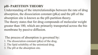 pH- PARTITION THEORY
Understanding of the interrelationships between the rate of drug
absorption, the dissociation constant (pKa) and the pH of the
absorption site is known as the pH-partition theory.
The theory states that for drug compounds of molecular weight
greater than 100, which are primarily transported across the bio
membrane by passive diffusion.
The process of absorption is governed by:
1. The dissociation constant (pKa) of the drug.
2. The lipid solubility of the unionized drug.
3. The pH at the absorption site.
 