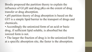 Brodie proposed the partition theory to explain the
influence of GI pH and drug pKa on the extent of drug
transfer or drug absorption.
• pH partition theory of drug absorption is based on the
GIT is a simple lipid barrier to the transport of drugs and
chemicals.
• Accordingly the unionized form of an acid or basic
drug, if sufficient lipid soluble, is absorbed but the
ionized form is not.
• The larger the fraction of drug is in the unionized form
at a specific absorption site, the faster is the absorption.
 