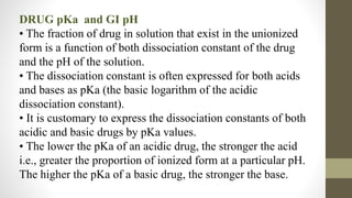 DRUG pKa and GI pH
• The fraction of drug in solution that exist in the unionized
form is a function of both dissociation constant of the drug
and the pH of the solution.
• The dissociation constant is often expressed for both acids
and bases as pKa (the basic logarithm of the acidic
dissociation constant).
• It is customary to express the dissociation constants of both
acidic and basic drugs by pKa values.
• The lower the pKa of an acidic drug, the stronger the acid
i.e., greater the proportion of ionized form at a particular pH.
The higher the pKa of a basic drug, the stronger the base.
 