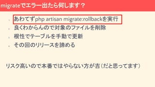 migrateでエラー出たら何します？
1. あわてずphp artisan migrate:rollbackを実行
2. 良くわからんので対象のファイルを削除
3. 根性でテーブルを手動で更新
4. その回のリリースを諦める
リスク高いので本番ではやらない方が吉（だと思ってます）
 