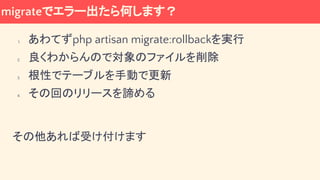 migrateでエラー出たら何します？
1. あわてずphp artisan migrate:rollbackを実行
2. 良くわからんので対象のファイルを削除
3. 根性でテーブルを手動で更新
4. その回のリリースを諦める
その他あれば受け付けます
 