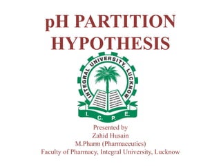 pH PARTITION
HYPOTHESIS
Presented by
Zahid Husain
M.Pharm (Pharmaceutics)
Faculty of Pharmacy, Integral University, Lucknow
 