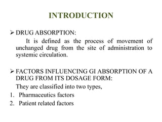 INTRODUCTION
 DRUG ABSORPTION:
It is defined as the process of movement of
unchanged drug from the site of administration to
systemic circulation.
 FACTORS INFLUENCING GI ABSORPTION OF A
DRUG FROM ITS DOSAGE FORM:
They are classified into two types,
1. Pharmaceutics factors
2. Patient related factors
 