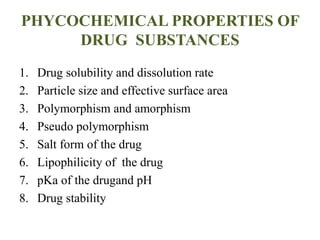 PHYCOCHEMICAL PROPERTIES OF
DRUG SUBSTANCES
1. Drug solubility and dissolution rate
2. Particle size and effective surface area
3. Polymorphism and amorphism
4. Pseudo polymorphism
5. Salt form of the drug
6. Lipophilicity of the drug
7. pKa of the drugand pH
8. Drug stability
 