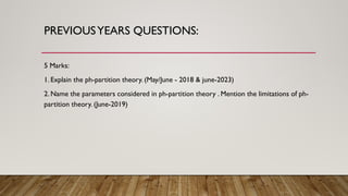 PREVIOUSYEARS QUESTIONS:
5 Marks:
1. Explain the ph-partition theory. (May/June - 2018 & june-2023)
2. Name the parameters considered in ph-partition theory . Mention the limitations of ph-
partition theory. (June-2019)
 