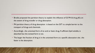• Brodie proposed the partition theory to explain the influence of GI PH & drug pKa on
the extent of drug transfer or drug absorption.
• PH partition theory of drug absorption is based on the GIT is a simple barrier to the
transport of drugs and chemicals.
• Accordingly , the unionised form of an acid or basic drug, if sufficient lipid soluble, is
absorbed but the ionised form is not.
• The larger the fraction of drug is in the unionised form at a specific absorption site , the
faster is the absorption.
 