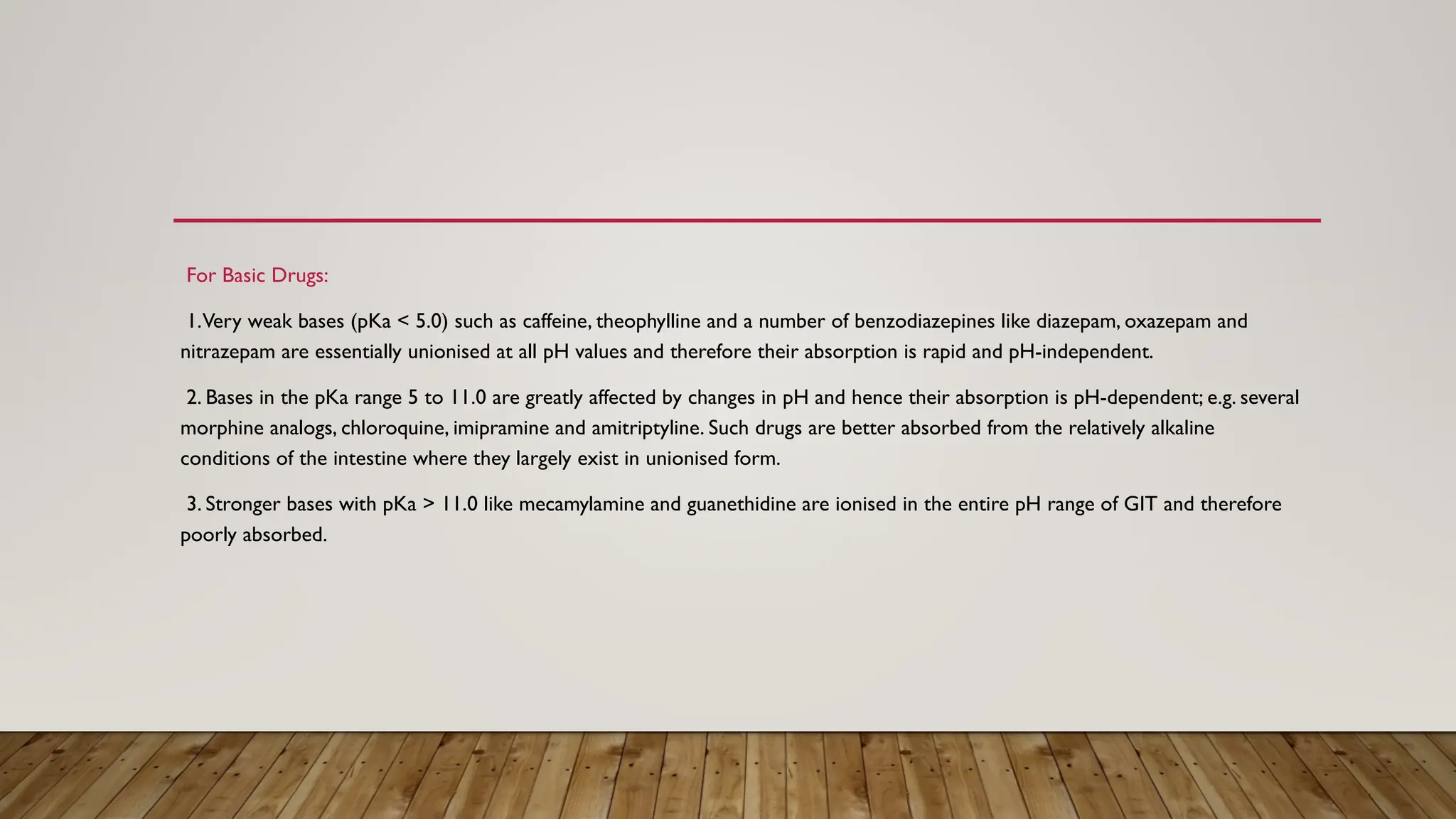 For Basic Drugs:
1.Very weak bases (pKa < 5.0) such as caffeine, theophylline and a number of benzodiazepines like diazepam, oxazepam and
nitrazepam are essentially unionised at all pH values and therefore their absorption is rapid and pH-independent.
2. Bases in the pKa range 5 to 11.0 are greatly affected by changes in pH and hence their absorption is pH-dependent; e.g. several
morphine analogs, chloroquine, imipramine and amitriptyline. Such drugs are better absorbed from the relatively alkaline
conditions of the intestine where they largely exist in unionised form.
3. Stronger bases with pKa > 11.0 like mecamylamine and guanethidine are ionised in the entire pH range of GIT and therefore
poorly absorbed.
 