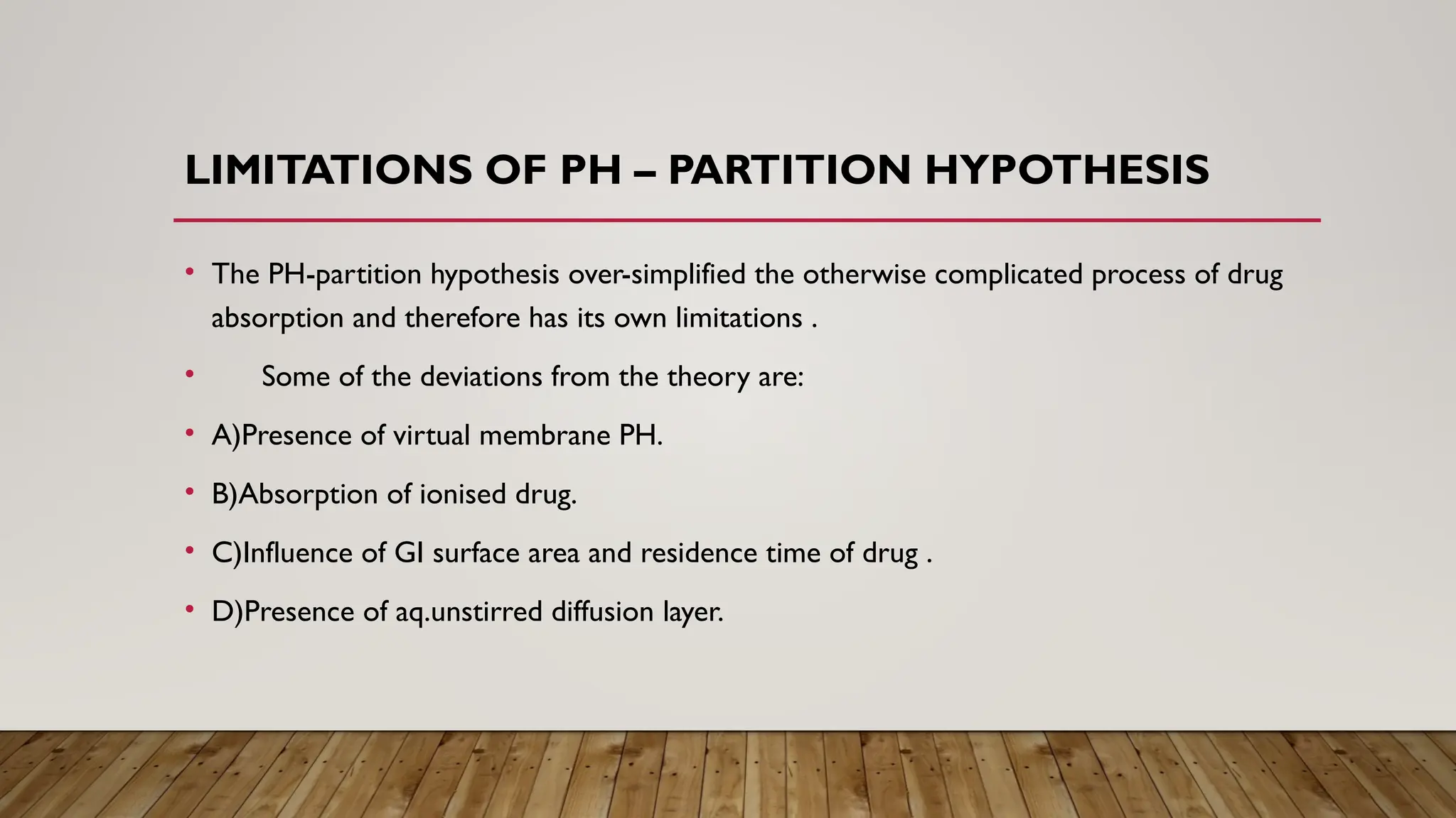 LIMITATIONS OF PH – PARTITION HYPOTHESIS
• The PH-partition hypothesis over-simplified the otherwise complicated process of drug
absorption and therefore has its own limitations .
• Some of the deviations from the theory are:
• A)Presence of virtual membrane PH.
• B)Absorption of ionised drug.
• C)Influence of GI surface area and residence time of drug .
• D)Presence of aq.unstirred diffusion layer.
 