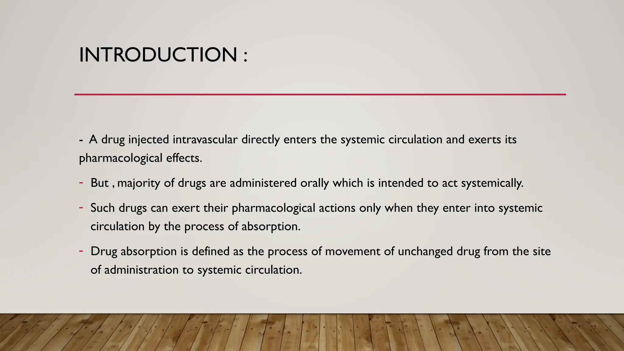 INTRODUCTION :
- A drug injected intravascular directly enters the systemic circulation and exerts its
pharmacological effects.
- But , majority of drugs are administered orally which is intended to act systemically.
- Such drugs can exert their pharmacological actions only when they enter into systemic
circulation by the process of absorption.
- Drug absorption is defined as the process of movement of unchanged drug from the site
of administration to systemic circulation.
 