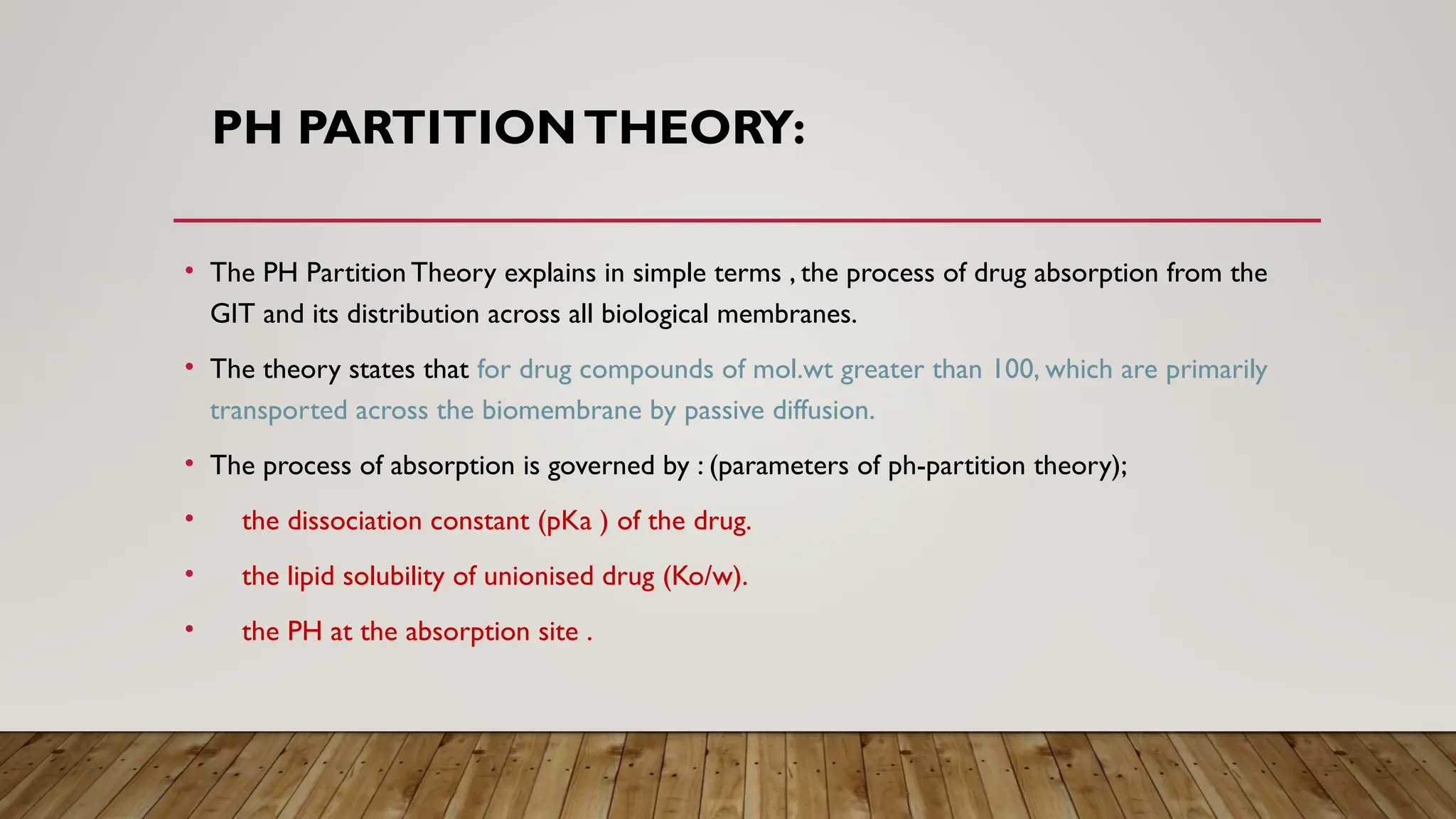 PH PARTITIONTHEORY:
• The PH Partition Theory explains in simple terms , the process of drug absorption from the
GIT and its distribution across all biological membranes.
• The theory states that for drug compounds of mol.wt greater than 100, which are primarily
transported across the biomembrane by passive diffusion.
• The process of absorption is governed by : (parameters of ph-partition theory);
• the dissociation constant (pKa ) of the drug.
• the lipid solubility of unionised drug (Ko/w).
• the PH at the absorption site .
 