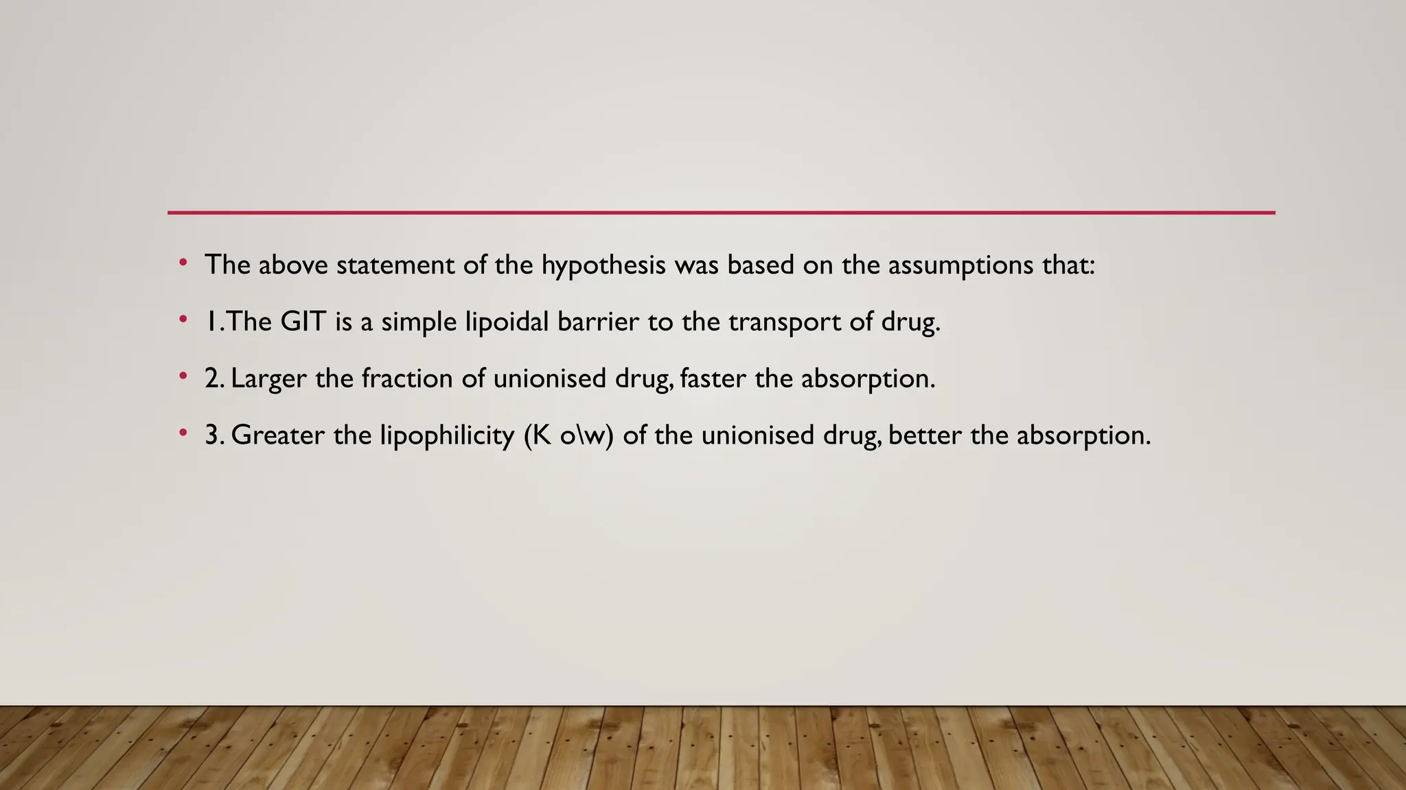 • The above statement of the hypothesis was based on the assumptions that:
• 1.The GIT is a simple lipoidal barrier to the transport of drug.
• 2. Larger the fraction of unionised drug, faster the absorption.
• 3. Greater the lipophilicity (K ow) of the unionised drug, better the absorption.
 