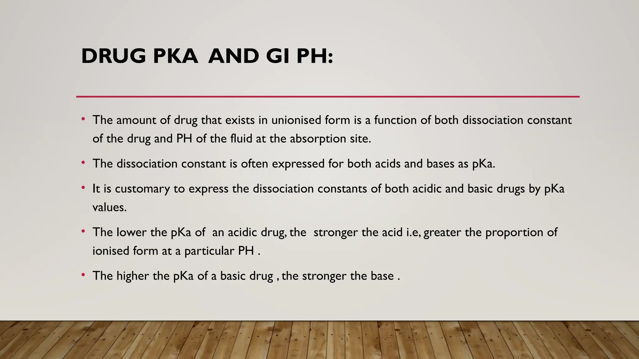 DRUG PKA AND GI PH:
• The amount of drug that exists in unionised form is a function of both dissociation constant
of the drug and PH of the fluid at the absorption site.
• The dissociation constant is often expressed for both acids and bases as pKa.
• It is customary to express the dissociation constants of both acidic and basic drugs by pKa
values.
• The lower the pKa of an acidic drug, the stronger the acid i.e, greater the proportion of
ionised form at a particular PH .
• The higher the pKa of a basic drug , the stronger the base .
 