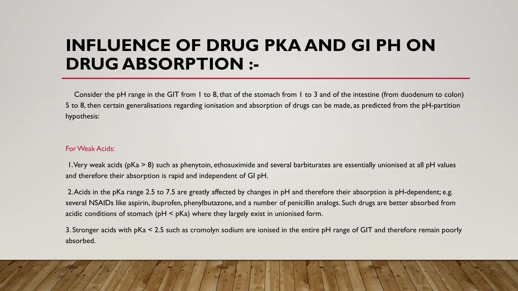 INFLUENCE OF DRUG PKA AND GI PH ON
DRUG ABSORPTION :-
Consider the pH range in the GIT from 1 to 8, that of the stomach from 1 to 3 and of the intestine (from duodenum to colon)
5 to 8, then certain generalisations regarding ionisation and absorption of drugs can be made, as predicted from the pH-partition
hypothesis:
ForWeak Acids:
1.Very weak acids (pKa > 8) such as phenytoin, ethosuximide and several barbiturates are essentially unionised at all pH values
and therefore their absorption is rapid and independent of GI pH.
2.Acids in the pKa range 2.5 to 7.5 are greatly affected by changes in pH and therefore their absorption is pH-dependent; e.g.
several NSAIDs like aspirin, ibuprofen, phenylbutazone, and a number of penicillin analogs. Such drugs are better absorbed from
acidic conditions of stomach (pH < pKa) where they largely exist in unionised form.
3. Stronger acids with pKa < 2.5 such as cromolyn sodium are ionised in the entire pH range of GIT and therefore remain poorly
absorbed.
 