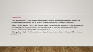 For Basic Drugs:
1.Very weak bases (pKa < 5.0) such as caffeine, theophylline and a number of benzodiazepines like diazepam, oxazepam and
nitrazepam are essentially unionised at all pH values and therefore their absorption is rapid and pH-independent.
2. Bases in the pKa range 5 to 11.0 are greatly affected by changes in pH and hence their absorption is pH-dependent; e.g. several
morphine analogs, chloroquine, imipramine and amitriptyline. Such drugs are better absorbed from the relatively alkaline
conditions of the intestine where they largely exist in unionised form.
3. Stronger bases with pKa > 11.0 like mecamylamine and guanethidine are ionised in the entire pH range of GIT and therefore
poorly absorbed.
 