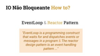 IO Não Bloqueante How to?
EventLoop & Reactor Pattern
"EventLoop is a programming construct
that waits for and dispatches events or
messages in a program & The reactor
design pattern is an event handling
pattern ..."
 