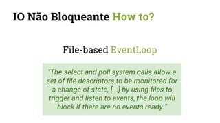 IO Não Bloqueante How to?
File-based EventLoop
"The select and poll system calls allow a
set of file descriptors to be monitored for
a change of state, [...] by using files to
trigger and listen to events, the loop will
block if there are no events ready."
 