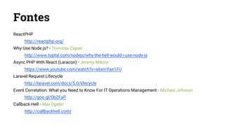 Fontes
ReactPHP
http://reactphp.org/
Why Use Node.js? - Tomislav Capan
http://www.toptal.com/nodejs/why-the-hell-would-i-use-node-js
Async PHP With React (Laracon) - Jeremy Mikola
https://www.youtube.com/watch?v=s6xrnYae1FU
Laravel Request Lifecycle
http://laravel.com/docs/5.0/lifecycle
Event Correlation: What you Need to Know For IT Operations Management - Michael Johnson
http://goo.gl/0bZFaP
Callback Hell - Max Ogden
http://callbackhell.com/
 