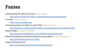 Fontes
Understanding the node.js event loop - Mikito Takada
http://blog.mixu.net/2011/02/01/understanding-the-node-js-event-loop/
Promises - Forbes Lindesay
https://www.promisejs.org/
I/O não bloqueante com select “na unha” (Perl) - Tiago Peczenyj
http://imasters.com.br/desenvolvimento/io-nao-bloqueante-com-ioselect-na-unha/
Reactor Pattern - Douglas C. Schmidt
http://www.dre.vanderbilt.edu/~schmidt/PDF/reactor-siemens.pdf
Differences between event driven model and reactor pattern? - Jean-Paul Calderone
http://stackoverflow.com/a/9143390
Cargo Cult Programming
http://en.wikipedia.org/wiki/Cargo_cult_programming
 