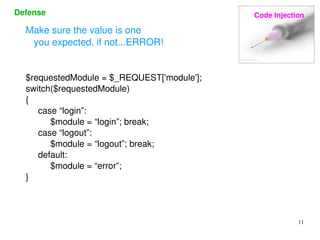 Defense Code Injection 
11 
Make sure the value is one 
you expected, if not...ERROR! 
$requestedModule = $_REQUEST['module']; 
switch($requestedModule) 
{ 
case “login”: 
$module = “login”; break; 
case “logout”: 
$module = “logout”; break; 
default: 
$module = “error”; 
} 
 