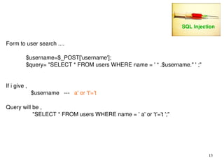 13 
Form to user search .... 
$username=$_POST['username']; 
$query= "SELECT * FROM users WHERE name = ' “ .$username." ' ;" 
If i give , 
$username ­­­a' 
or 't'='t 
Query will be , 
"SELECT * FROM users WHERE name = ' a' or 't'='t ';" 
SQL Injection 
 