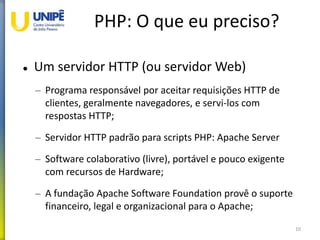 PHP: O que eu preciso?
 Um servidor HTTP (ou servidor Web)
– Programa responsável por aceitar requisições HTTP de
clientes, geralmente navegadores, e servi-los com
respostas HTTP;
– Servidor HTTP padrão para scripts PHP: Apache Server
– Software colaborativo (livre), portável e pouco exigente
com recursos de Hardware;
– A fundação Apache Software Foundation provê o suporte
financeiro, legal e organizacional para o Apache;
10
 