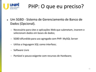 PHP: O que eu preciso?
 Um SGBD - Sistema de Gerenciamento de Banco de
Dados (Opcional).
– Necessário para sites e aplicações Web que submetam, inserem e
selecionam dados em bases de dados;
– SGBD difundido para uso agregado com PHP: MySQL Server
– Utiliza a linguagem SQL como interface;
– Software Livre
– Portável e pouco exigente com recursos de Hardware;
12
 