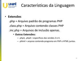 Características da Linguagem
• Extensões
.php = Arquivo padrão de programas PHP
.class.php = Arquivo contendo classes PHP
.inc.php = Arquivos de inclusão apenas.
• Outras Extensões:
– .php3, .php4 = específicos das versões 3 e 4.
– .phtml = arquivo contendo programa em PHP e HTML juntos.
16
 