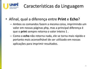 Características da Linguagem
• Afinal, qual a diferença entre Print e Echo?
– Ambos os comandos fazem a mesma coisa, imprimindo um
valor em nossas páginas php, mas a principal diferença é
que o print sempre retorna o valor inteiro 1 .
– Como o echo não retorna nada, ele se torna mais rápido e
portanto mais aconselhável de ser utilizado em nossas
aplicações para imprimir resultados.
25
 