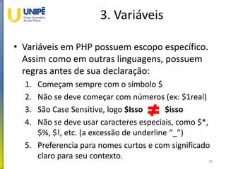 3. Variáveis
• Variáveis em PHP possuem escopo específico.
Assim como em outras linguagens, possuem
regras antes de sua declaração:
1. Começam sempre com o símbolo $
2. Não se deve começar com números (ex: $1real)
3. São Case Sensitive, logo $Isso $isso
4. Não se deve usar caracteres especiais, como $*,
$%, $!, etc. (a excessão de underline “_”)
5. Preferencia para nomes curtos e com significado
claro para seu contexto. 28
 