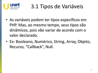 3.1 Tipos de Variáveis
• As variáveis podem ter tipos específicos em
PHP. Mas, ao mesmo tempo, seus tipos são
dinâmicos, pois vão variar de acordo com o
valor declarado.
• Ex: Booleano, Numérico, String, Array, Objeto,
Recurso, “Callback”, Null.
33
 