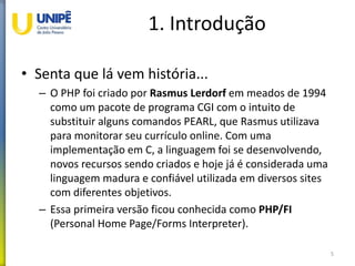 1. Introdução
• Senta que lá vem história...
– O PHP foi criado por Rasmus Lerdorf em meados de 1994
como um pacote de programa CGI com o intuito de
substituir alguns comandos PEARL, que Rasmus utilizava
para monitorar seu currículo online. Com uma
implementação em C, a linguagem foi se desenvolvendo,
novos recursos sendo criados e hoje já é considerada uma
linguagem madura e confiável utilizada em diversos sites
com diferentes objetivos.
– Essa primeira versão ficou conhecida como PHP/FI
(Personal Home Page/Forms Interpreter).
5
 