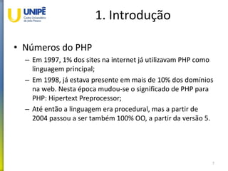 1. Introdução
• Números do PHP
– Em 1997, 1% dos sites na internet já utilizavam PHP como
linguagem principal;
– Em 1998, já estava presente em mais de 10% dos domínios
na web. Nesta época mudou-se o significado de PHP para
PHP: Hipertext Preprocessor;
– Até então a linguagem era procedural, mas a partir de
2004 passou a ser também 100% OO, a partir da versão 5.
7
 