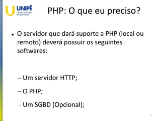 PHP: O que eu preciso?
 O servidor que dará suporte a PHP (local ou
remoto) deverá possuir os seguintes
softwares:
– Um servidor HTTP;
– O PHP;
– Um SGBD (Opcional);
9
 
