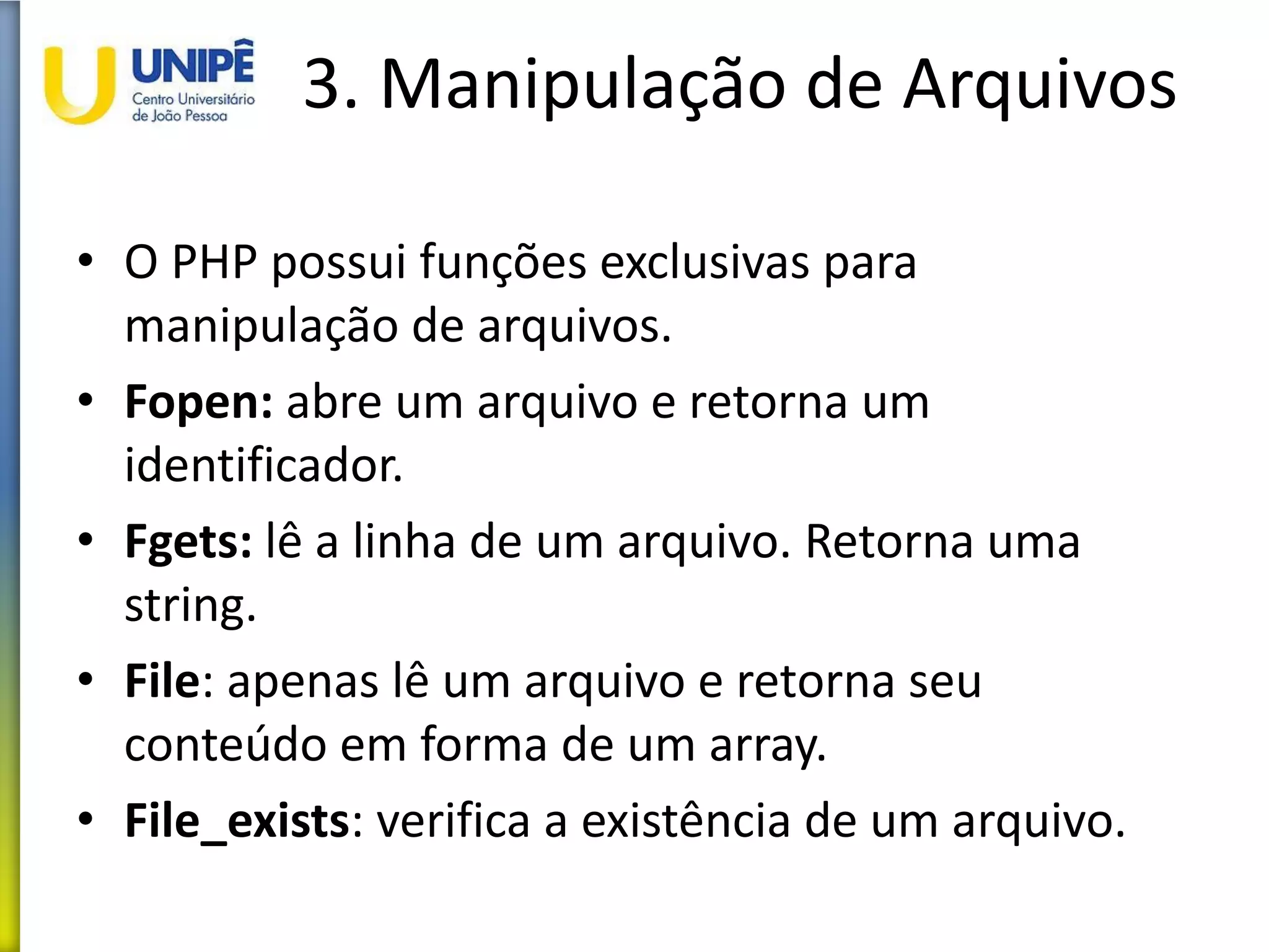 3. Manipulação de Arquivos
• O PHP possui funções exclusivas para
manipulação de arquivos.
• Fopen: abre um arquivo e retorna um
identificador.
• Fgets: lê a linha de um arquivo. Retorna uma
string.
• File: apenas lê um arquivo e retorna seu
conteúdo em forma de um array.
• File_exists: verifica a existência de um arquivo.
 
