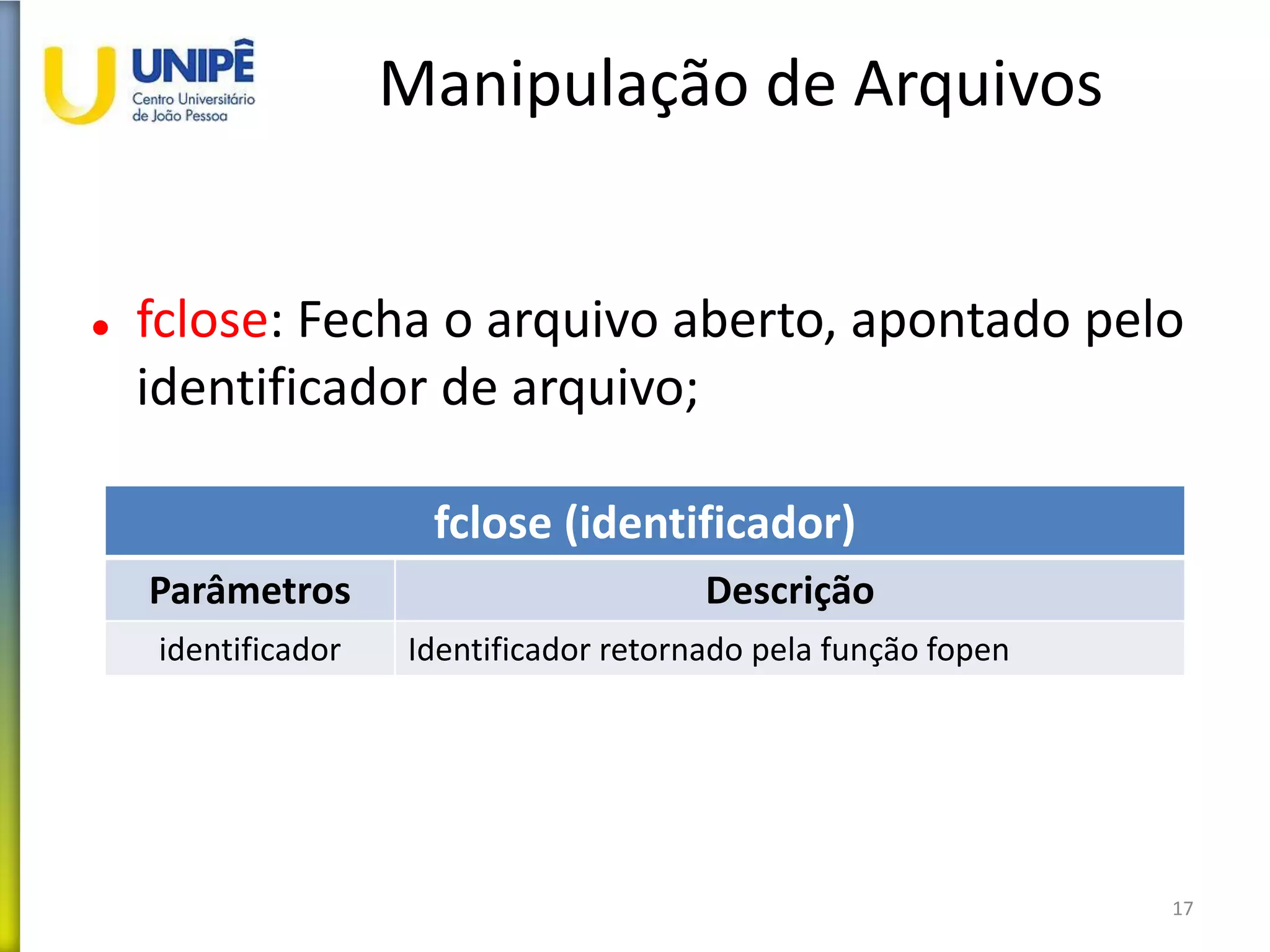 Manipulação de Arquivos
 fclose: Fecha o arquivo aberto, apontado pelo
identificador de arquivo;
17
fclose (identificador)
Parâmetros Descrição
identificador Identificador retornado pela função fopen
 