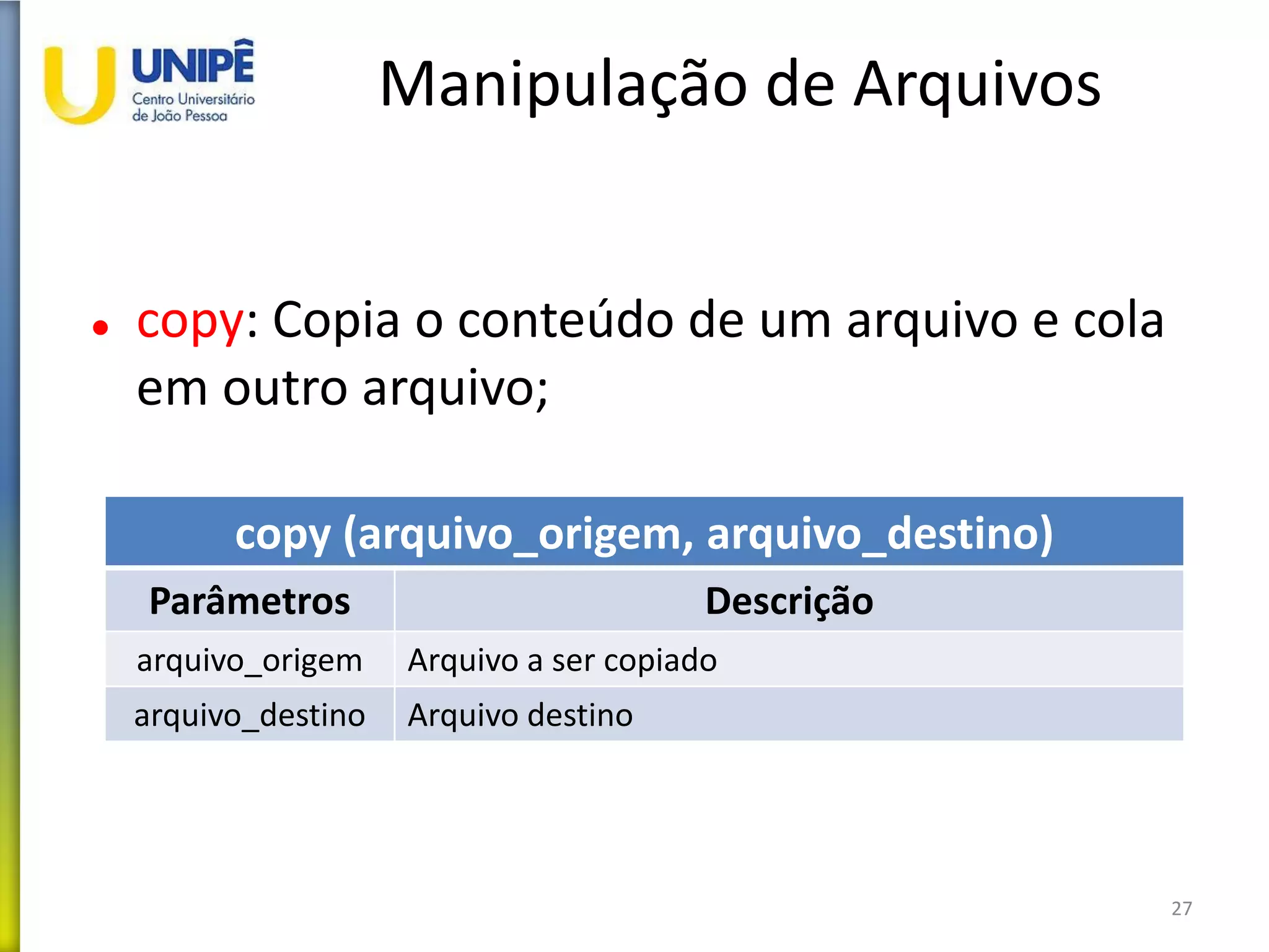 Manipulação de Arquivos
 copy: Copia o conteúdo de um arquivo e cola
em outro arquivo;
27
copy (arquivo_origem, arquivo_destino)
Parâmetros Descrição
arquivo_origem Arquivo a ser copiado
arquivo_destino Arquivo destino
 