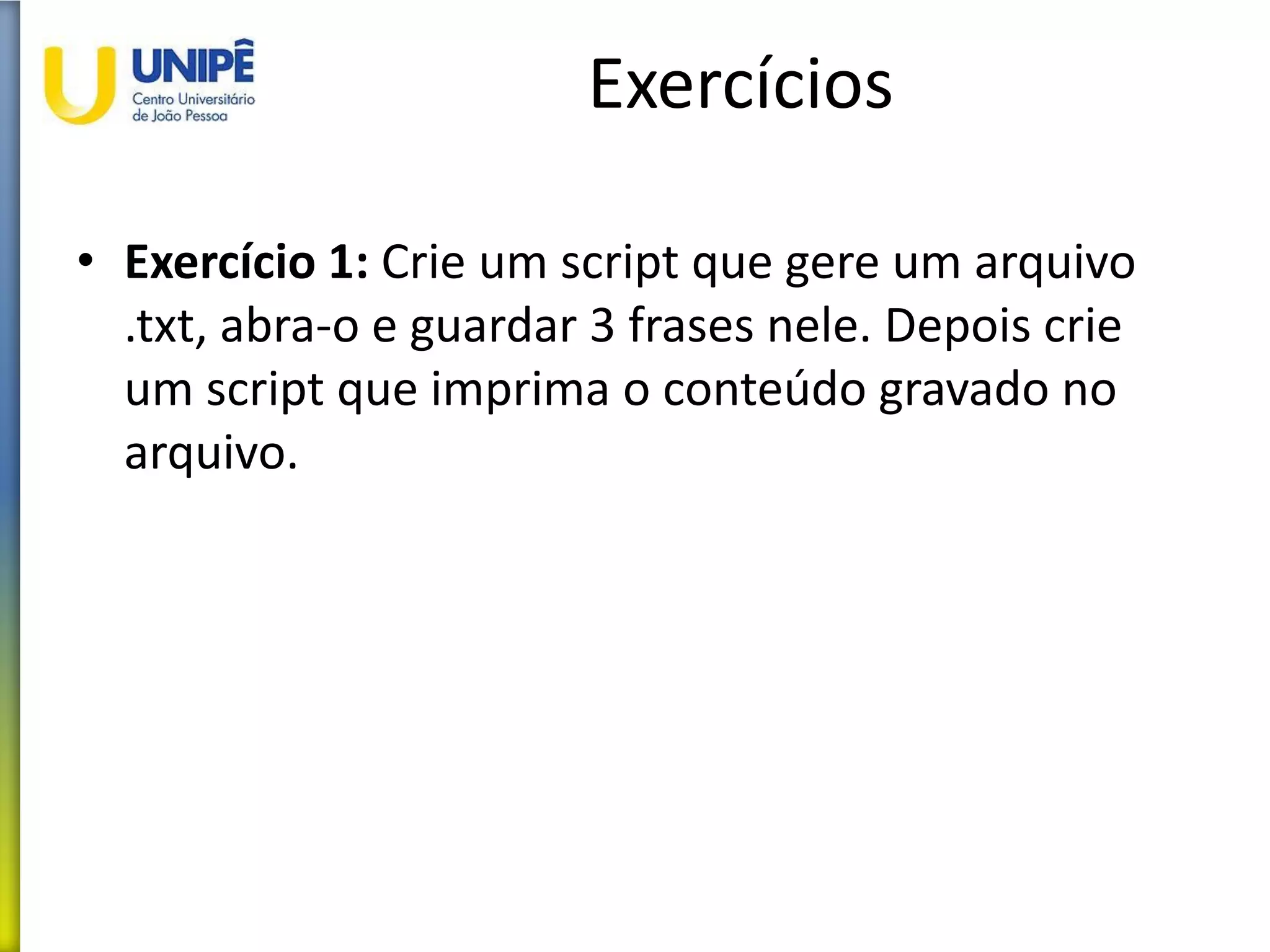 Exercícios
• Exercício 1: Crie um script que gere um arquivo
.txt, abra-o e guardar 3 frases nele. Depois crie
um script que imprima o conteúdo gravado no
arquivo.
 