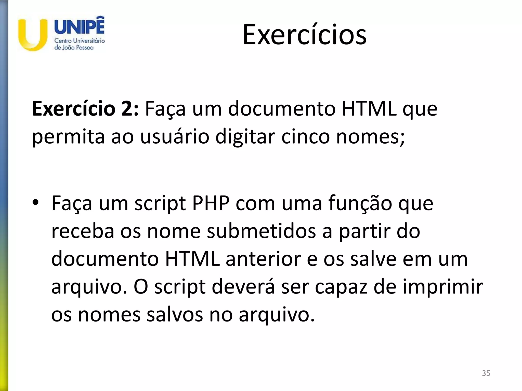 Exercícios
Exercício 2: Faça um documento HTML que
permita ao usuário digitar cinco nomes;
• Faça um script PHP com uma função que
receba os nome submetidos a partir do
documento HTML anterior e os salve em um
arquivo. O script deverá ser capaz de imprimir
os nomes salvos no arquivo.
35
 