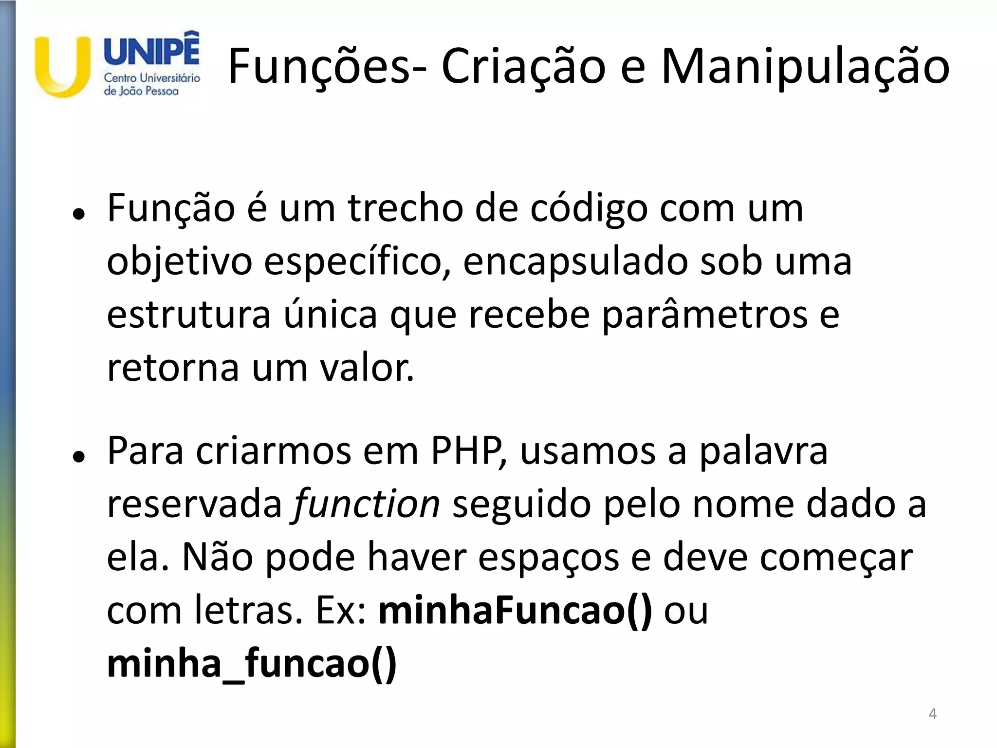 Funções- Criação e Manipulação
 Função é um trecho de código com um
objetivo específico, encapsulado sob uma
estrutura única que recebe parâmetros e
retorna um valor.
 Para criarmos em PHP, usamos a palavra
reservada function seguido pelo nome dado a
ela. Não pode haver espaços e deve começar
com letras. Ex: minhaFuncao() ou
minha_funcao()
4
 