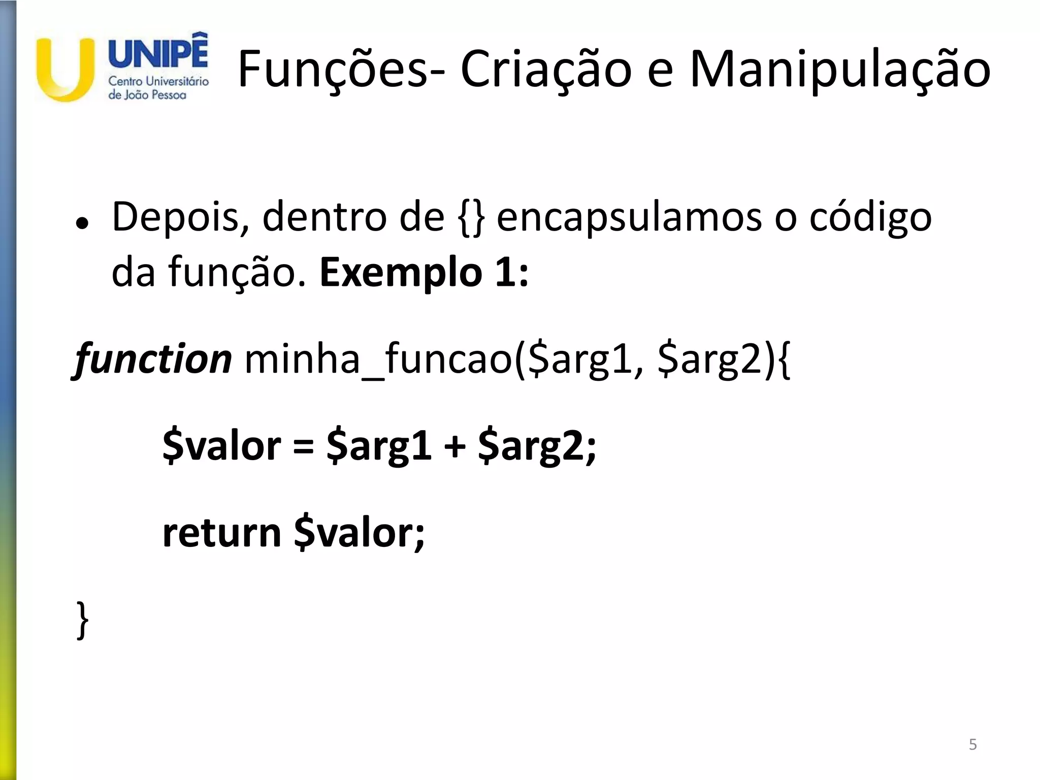 Funções- Criação e Manipulação
 Depois, dentro de {} encapsulamos o código
da função. Exemplo 1:
function minha_funcao($arg1, $arg2){
$valor = $arg1 + $arg2;
return $valor;
}
5
 