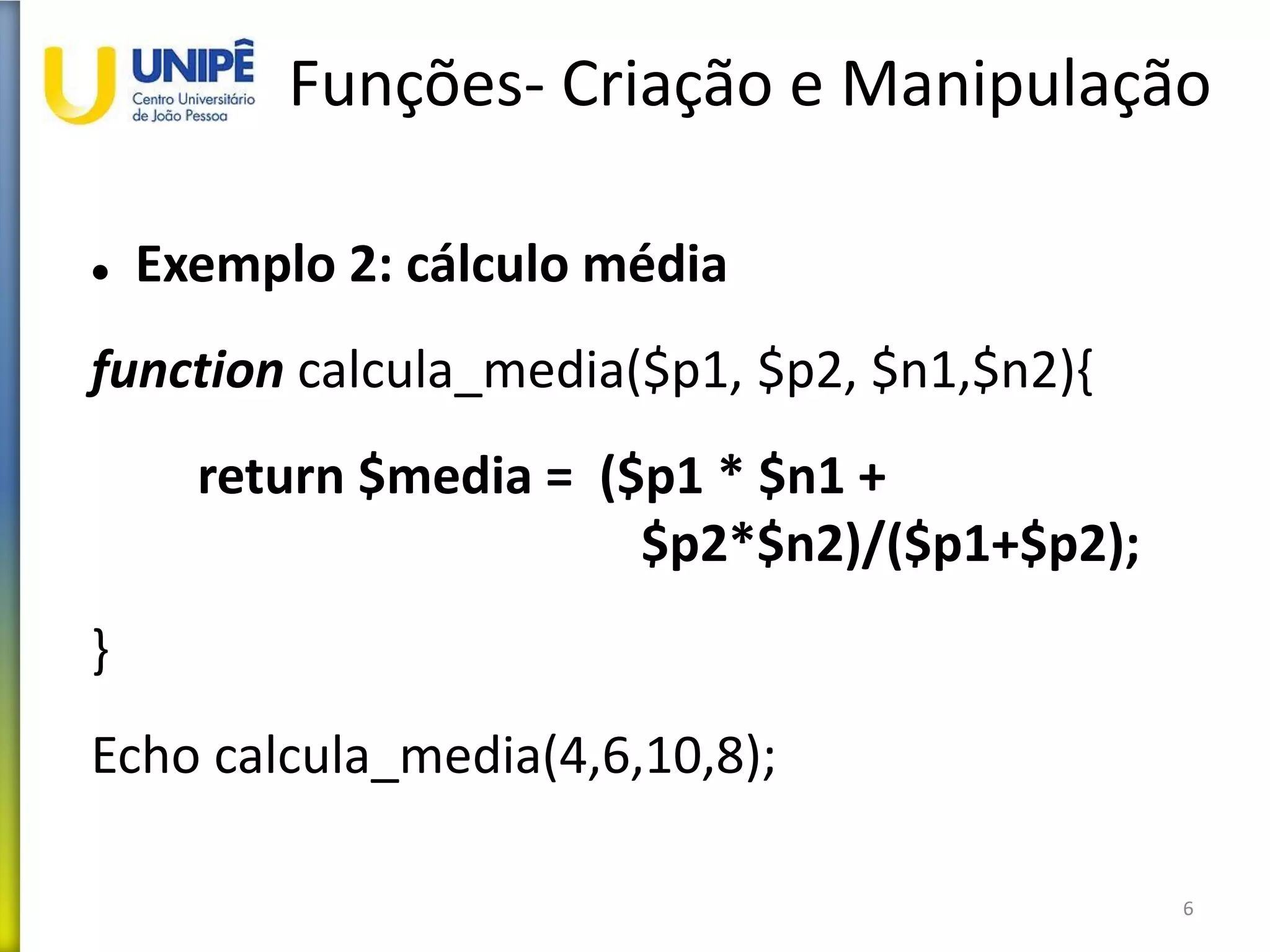 Funções- Criação e Manipulação
 Exemplo 2: cálculo média
function calcula_media($p1, $p2, $n1,$n2){
return $media = ($p1 * $n1 +
$p2*$n2)/($p1+$p2);
}
Echo calcula_media(4,6,10,8);
6
 