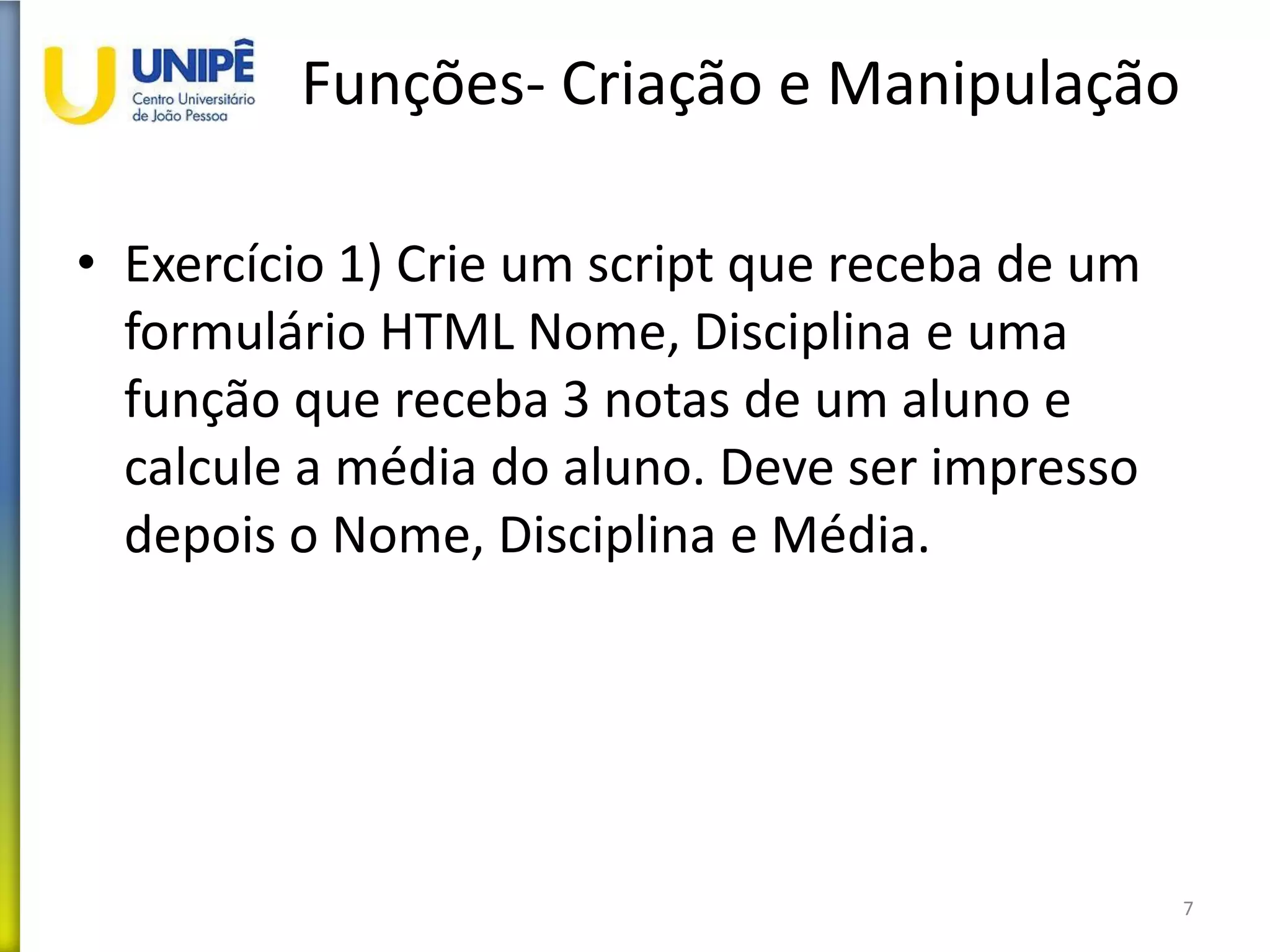 Funções- Criação e Manipulação
• Exercício 1) Crie um script que receba de um
formulário HTML Nome, Disciplina e uma
função que receba 3 notas de um aluno e
calcule a média do aluno. Deve ser impresso
depois o Nome, Disciplina e Média.
7
 