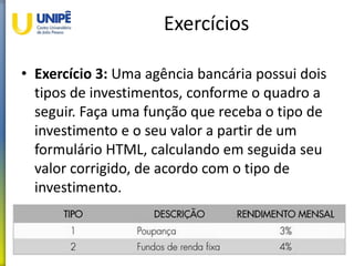 Exercícios
• Exercício 3: Uma agência bancária possui dois
tipos de investimentos, conforme o quadro a
seguir. Faça uma função que receba o tipo de
investimento e o seu valor a partir de um
formulário HTML, calculando em seguida seu
valor corrigido, de acordo com o tipo de
investimento.
36
 